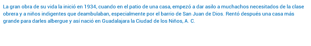 La gran obra de su vida la inició en 1934, cuando en el patio de una casa, empezó a dar asilo a muchachos necesitados de la clase obrera y a niños indigentes que deambulaban, especialmente por el barrio de San Juan de Dios. Rentó después una casa más grande para darles albergue y así nació en Guadalajara la Ciudad de los Niños, A. C. 