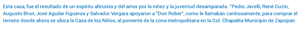 Esta casa, fue el resultado de un espíritu altruista y del amor por la niñez y la juventud desamparada. “Pedro Javelli, René Cuzin, Augusto Brun, José Aguilar Figueroa y Salvador Vergara apoyaron a "Don Rober", como le llamaban cariñosamente, para comprar el terreno donde ahora se ubica la Casa de los Niños, al poniente de la zona metropolitana en la Col. Chapalita Municipio de Zapopan. 