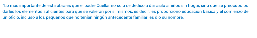 “Lo más importante de esta obra es que el padre Cuellar no sólo se dedicó a dar asilo a niños sin hogar, sino que se preocupó por darles los elementos suficientes para que se valieran por sí mismos, es decir, les proporcionó educación básica y el comienzo de un oficio, incluso a los pequeños que no tenían ningún antecedente familiar les dio su nombre. 